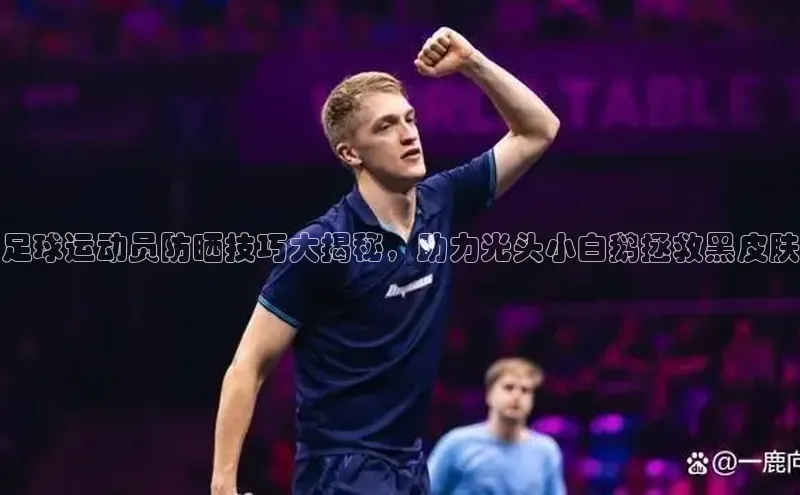 Zoty中欧体育登录入口百度Apollo足球运动员防晒技巧大揭秘，助力光头小白鹅拯救黑皮肤