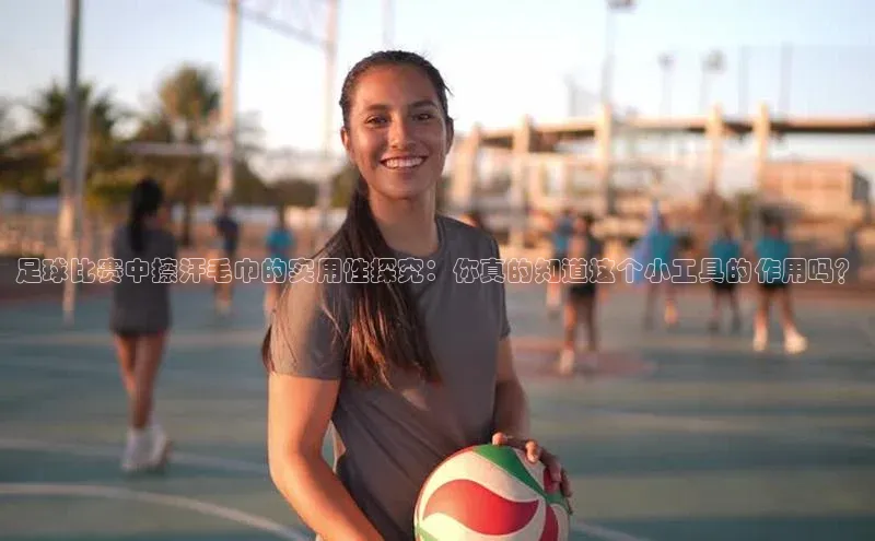 中欧app登录入口手机版字节跳动足球比赛中擦汗毛巾的实用性探究：你真的知道这个小工具的作用吗？