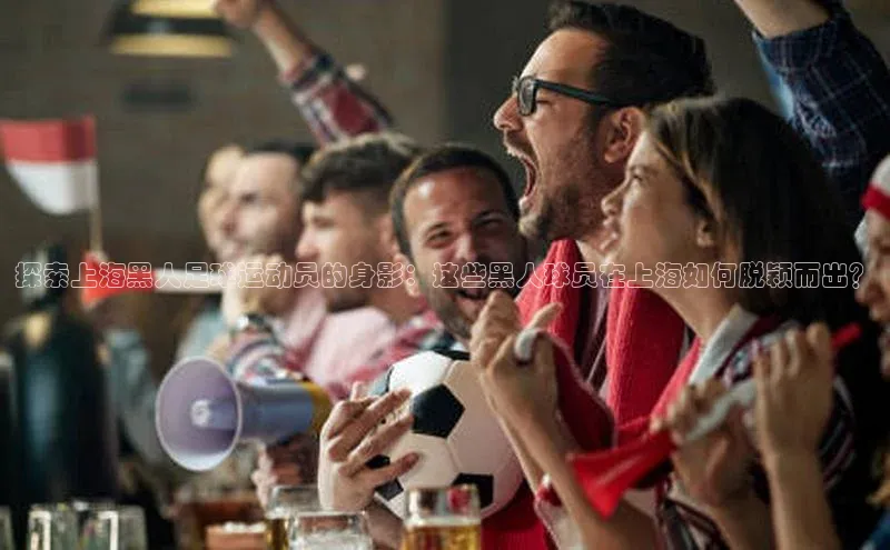 中欧体育全站app在线登录蓝色光标探索上海黑人足球运动员的身影：这些黑人球员在上海如何脱颖而出？