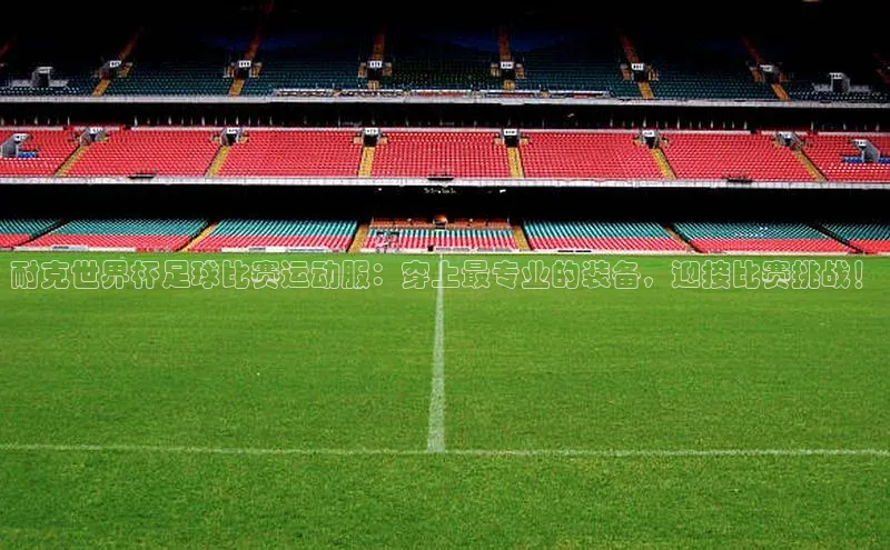 中欧体育官方平台入口下载哇咔哇咔文化耐克世界杯足球比赛运动服：穿上最专业的装备，迎接比赛挑战！