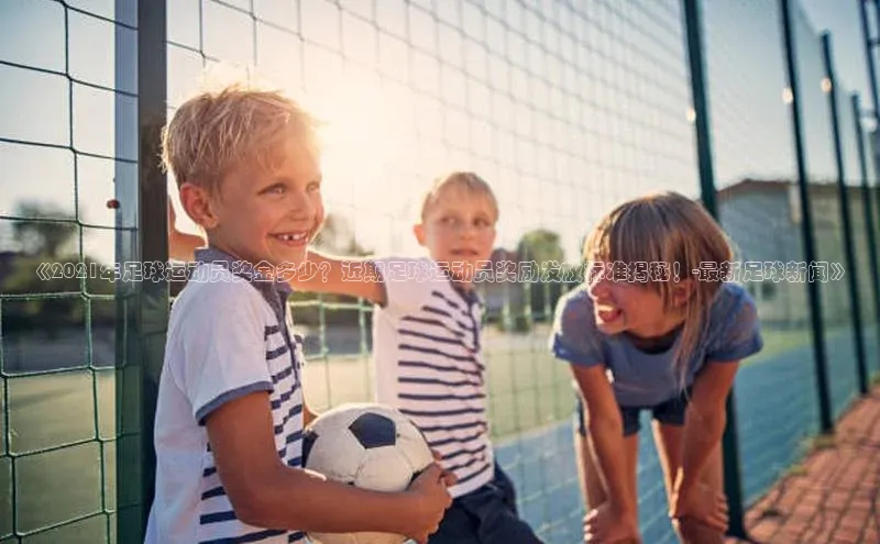 zoty官方体育网页版极氪智能科技《2021年足球运动员奖金多少？近期足球运动员奖励发放标准揭秘！-最新足球新闻》