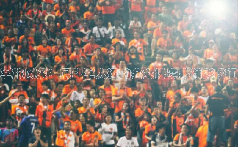 中欧体育全站app百度 H5军旅风采：展望军人运动会女排赛事精彩瞬间