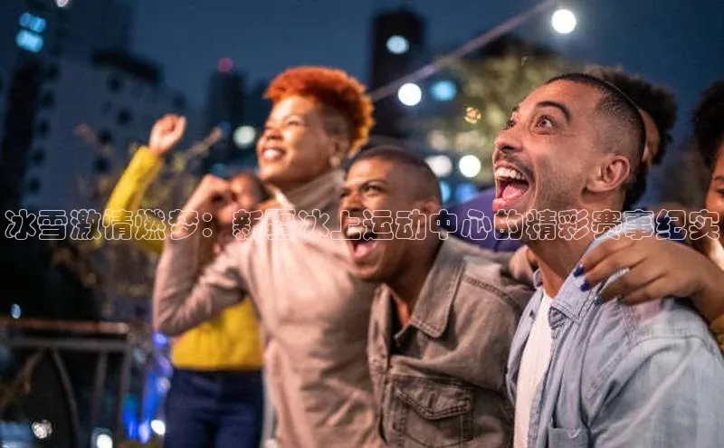 zoty28中欧体育网址姚记科技冰雪激情燃梦：新疆冰上运动中心的精彩赛事纪实