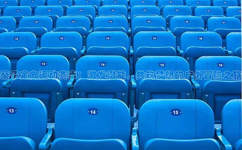 中欧体育app官方网站视觉中国亲子定向运动赛事：激发潜能，共筑梦想的户外冒险之旅