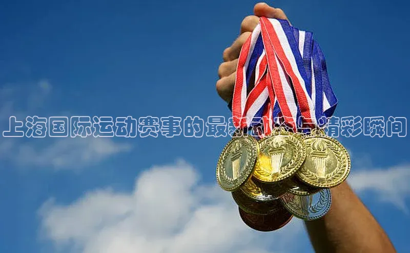 上海国际运动赛事的最新动态与精彩瞬间