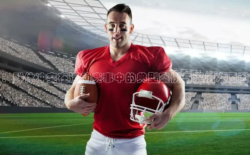 ：群体冲突在运动赛事中的典型案例与深层次原因