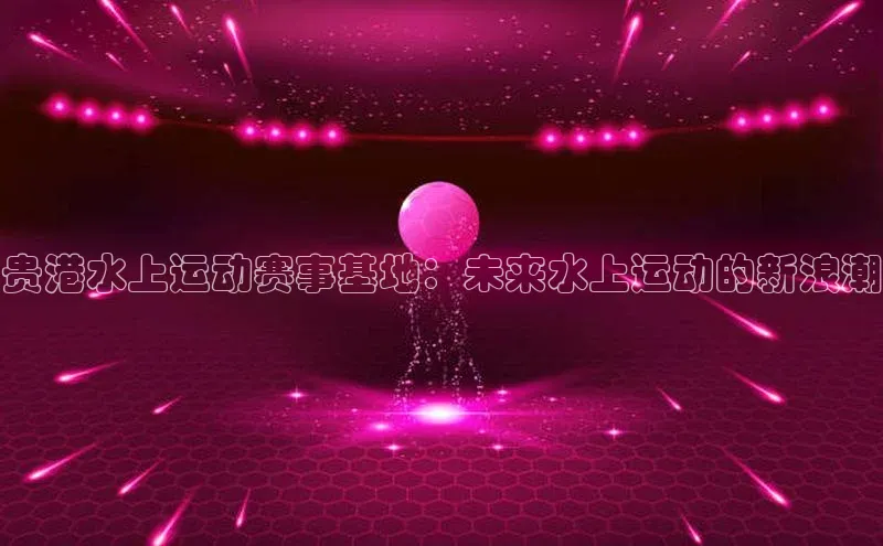 贵港水上运动赛事基地：未来水上运动的新浪潮