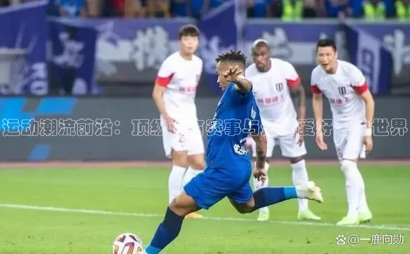 运动潮流前沿：顶级体育赛事与运动爱好者的世界